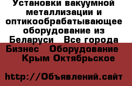 Установки вакуумной металлизации и оптикообрабатывающее оборудование из Беларуси - Все города Бизнес » Оборудование   . Крым,Октябрьское